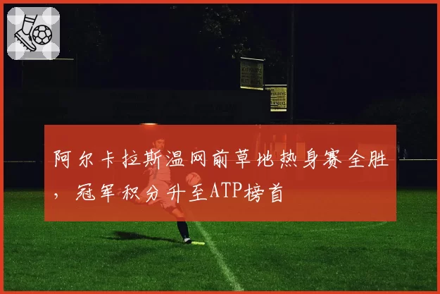阿尔卡拉斯温网前草地热身赛全胜,冠军积分升至ATP榜首