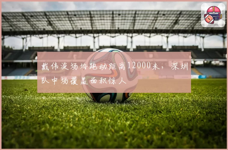 戴伟浚场均跑动距离12000米,深圳队中场覆盖面积惊人