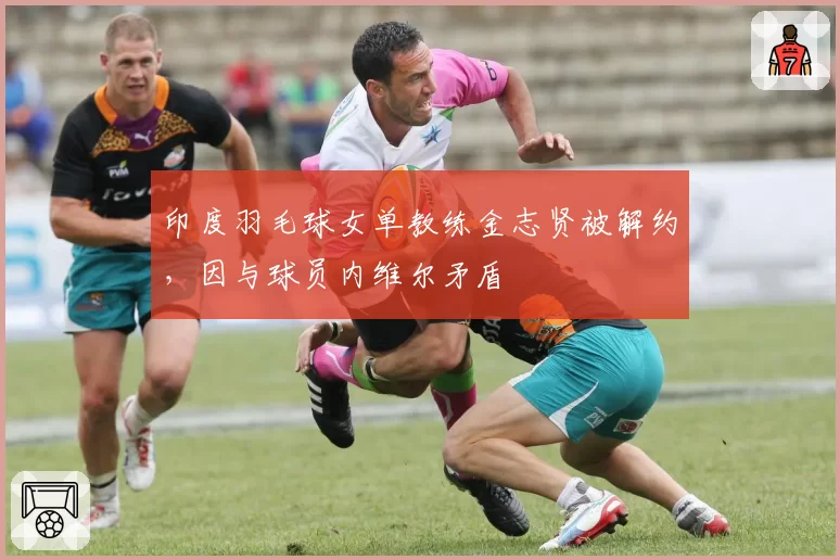 印度羽毛球女单教练金志贤被解约,因与球员内维尔矛盾
