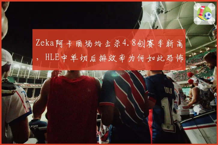Zeka阿卡丽场均击杀4.8创赛季新高，HLE中单切后排效率为何如此恐怖？
