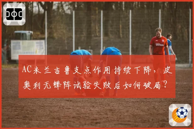 AC米兰吉鲁支点作用持续下降,皮奥利无锋阵试验失败后如何破局?