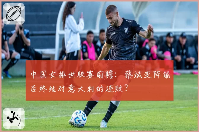 中国女排世联赛前瞻：蔡斌变阵能否终结对意大利的连败？