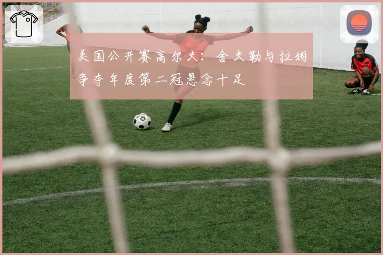 美国公开赛高尔夫:舍夫勒与拉姆争夺年度第二冠悬念十足