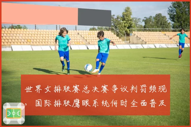 世界女排联赛总决赛争议判罚频现，国际排联鹰眼系统何时全面普及？