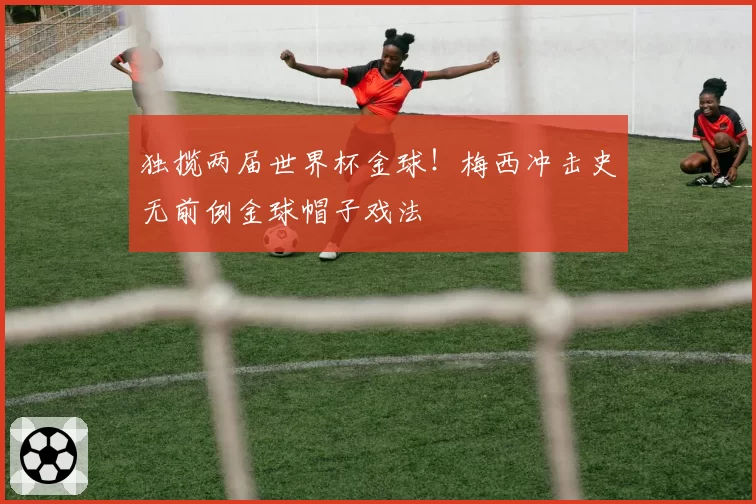独揽两届世界杯金球!梅西冲击史无前例金球帽子戏法