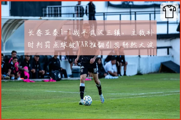 长春亚泰1-1战平武汉三镇，主裁补时判罚点球被VAR推翻引发轩然大波