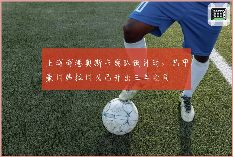 上海海港奥斯卡离队倒计时,巴甲豪门弗拉门戈已开出三年合同