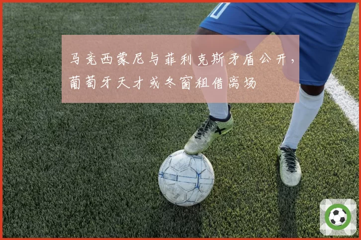 马竞西蒙尼与菲利克斯矛盾公开,葡萄牙天才或冬窗租借离场