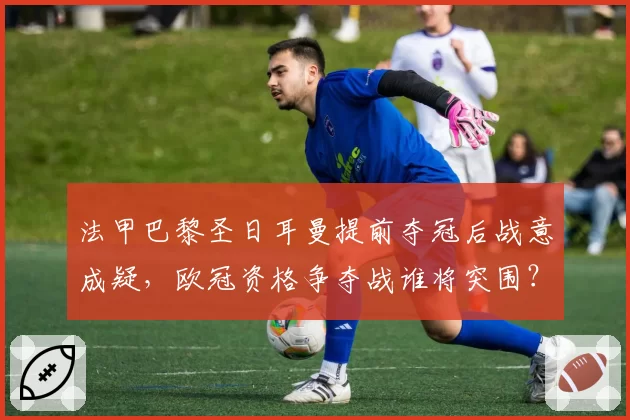 法甲巴黎圣日耳曼提前夺冠后战意成疑，欧冠资格争夺战谁将突围？