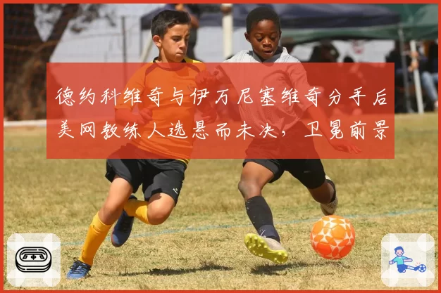 德约科维奇与伊万尼塞维奇分手后美网教练人选悬而未决,卫冕前景几何?